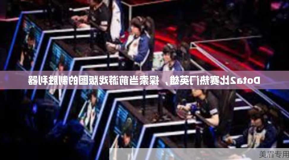 Dota2比赛热门英雄，探索当前游戏版图的制胜利器