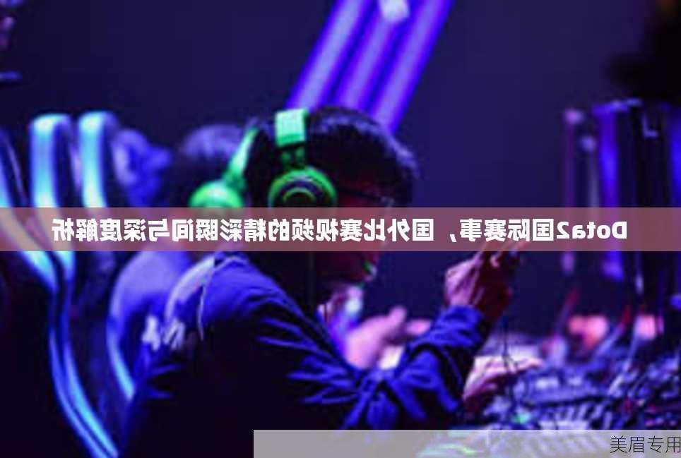 Dota2国际赛事，国外比赛视频的精彩瞬间与深度解析