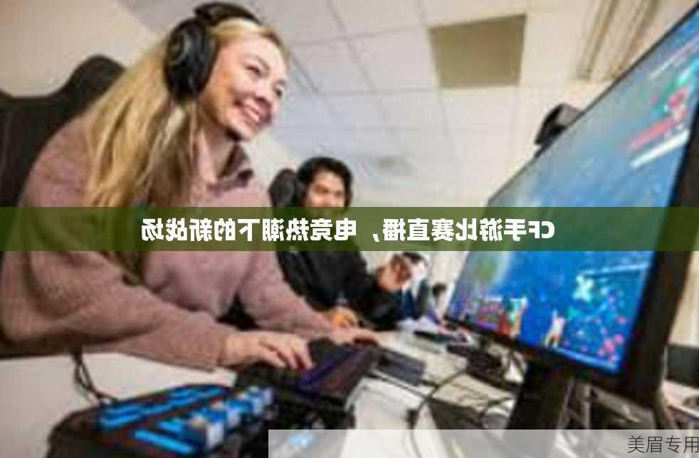 CF手游比赛直播，电竞热潮下的新战场