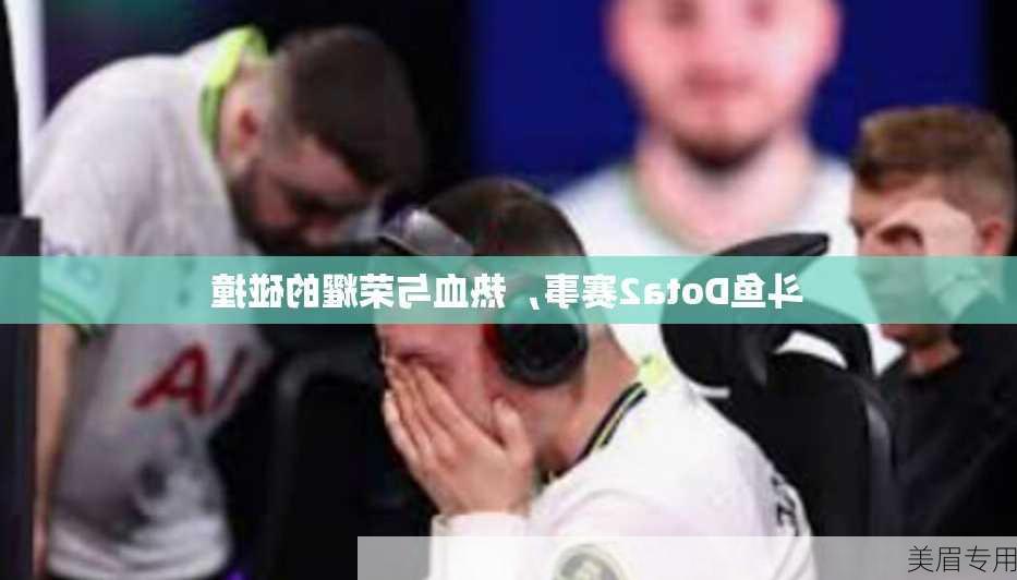 斗鱼Dota2赛事，热血与荣耀的碰撞